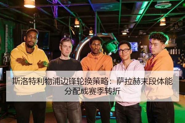 斯洛特利物浦边锋轮换策略：萨拉赫末段体能分配成赛季转折